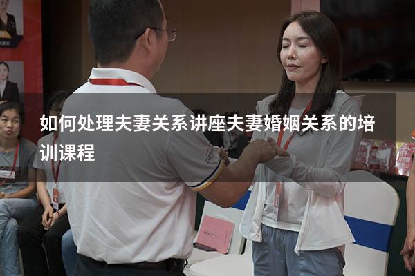 如何处理夫妻关系讲座（夫妻婚姻关系的培训课程）