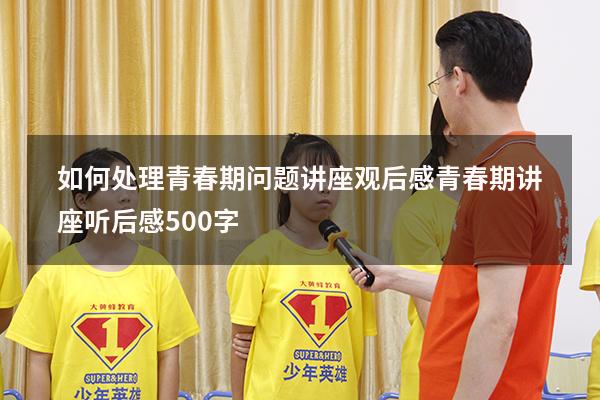 如何处理青春期问题讲座观后感（青春期讲座听后感500字）