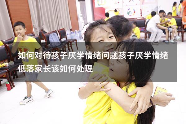 如何对待孩子厌学情绪问题（孩子厌学情绪低落家长该如何处理）
