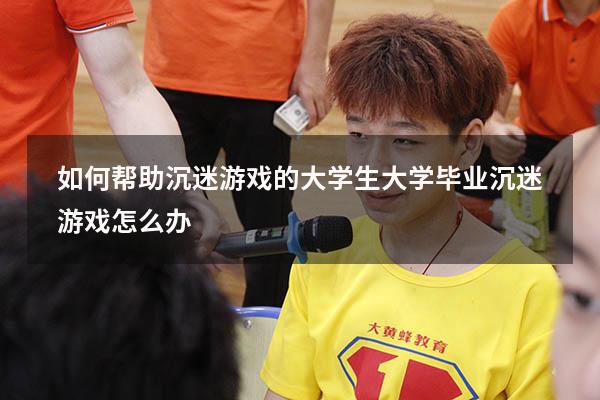如何帮助沉迷游戏的大学生（大学毕业沉迷游戏怎么办）