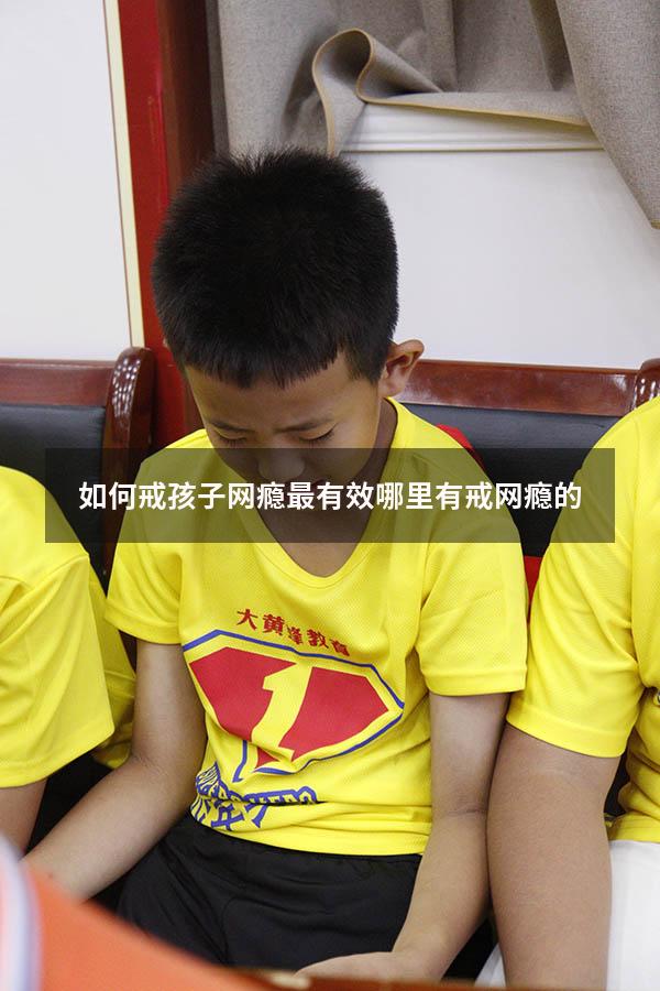 如何戒孩子网瘾最有效（哪里有戒网瘾的）