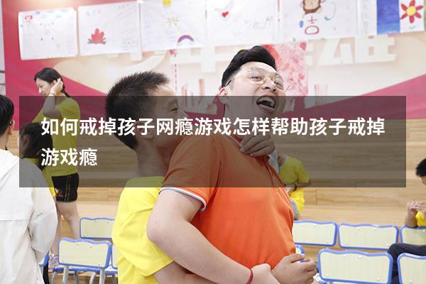 如何戒掉孩子网瘾游戏（怎样帮助孩子戒掉游戏瘾）