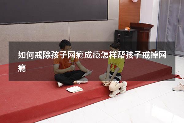 如何戒除孩子网瘾成瘾（怎样帮孩子戒掉网瘾）