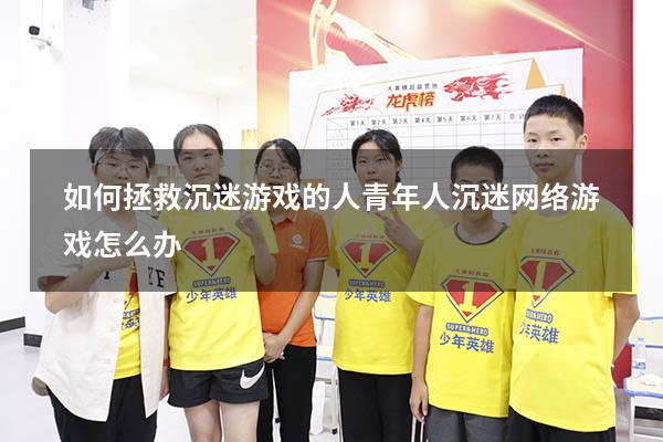 如何拯救沉迷游戏的人（青年人沉迷网络游戏怎么办）