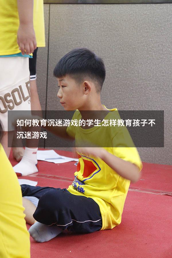 如何教育沉迷游戏的学生（怎样教育孩子不沉迷游戏）
