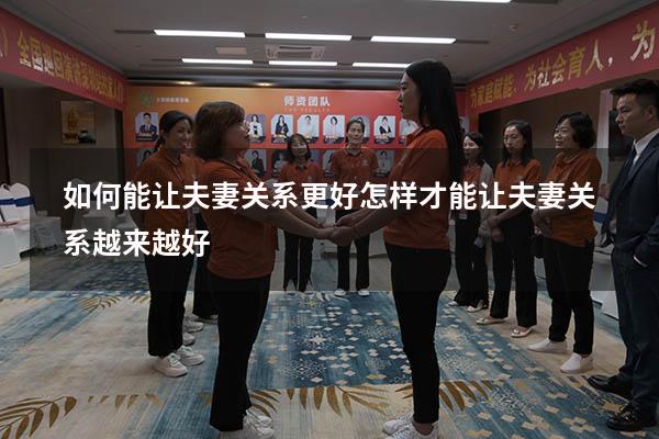 如何能让夫妻关系更好（怎样才能让夫妻关系越来越好）