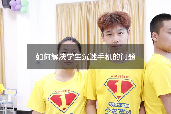 如何解决学生沉迷手机的问题（怎么解决青少年沉迷手机）