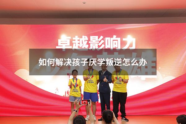 如何解决孩子厌学叛逆怎么办