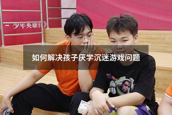 如何解决孩子厌学沉迷游戏问题
