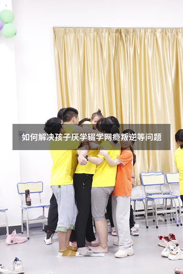 如何解决孩子厌学辍学网瘾叛逆等问题