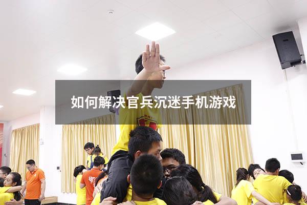 如何解决官兵沉迷手机游戏（高中生沉迷手机游戏怎么办）