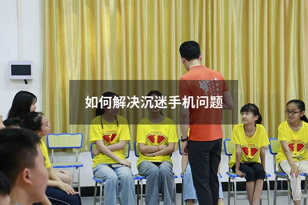 如何解决沉迷手机问题（写一篇沉迷手机的作文）