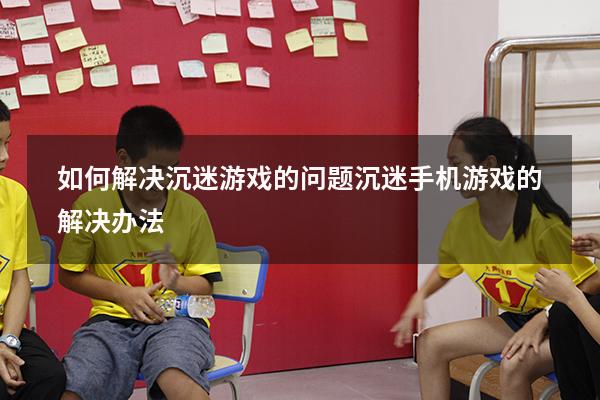 如何解决沉迷游戏的问题（沉迷手机游戏的解决办法）