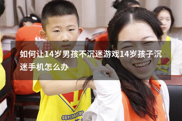 如何让14岁男孩不沉迷游戏（14岁孩子沉迷手机怎么办）