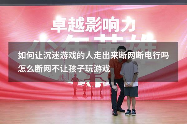 如何让沉迷游戏的人走出来断网断电行吗（怎么断网不让孩子玩游戏）