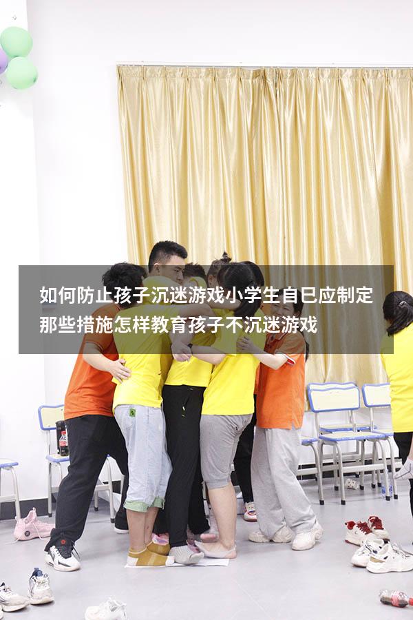 如何防止孩子沉迷游戏小学生自巳应制定那些措施（怎样教育孩子不沉迷游戏）