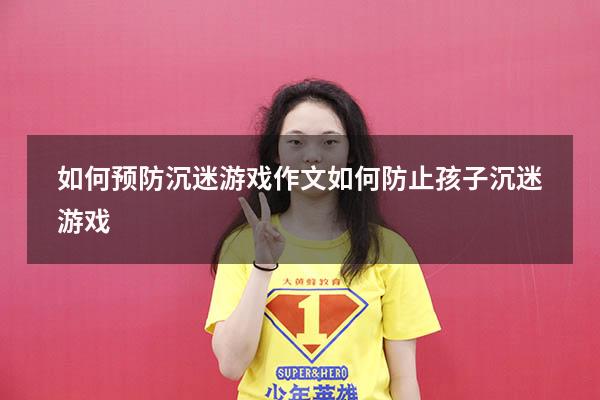 如何预防沉迷游戏作文（如何防止孩子沉迷游戏）