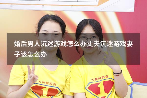 婚后男人沉迷游戏怎么办（丈夫沉迷游戏妻子该怎么办）