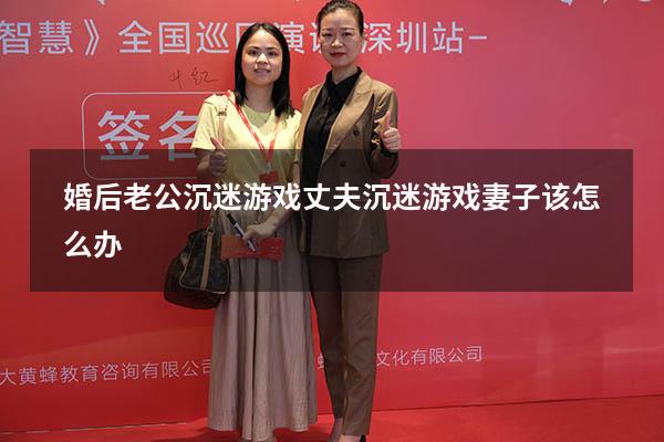 婚后老公沉迷游戏（丈夫沉迷游戏妻子该怎么办）
