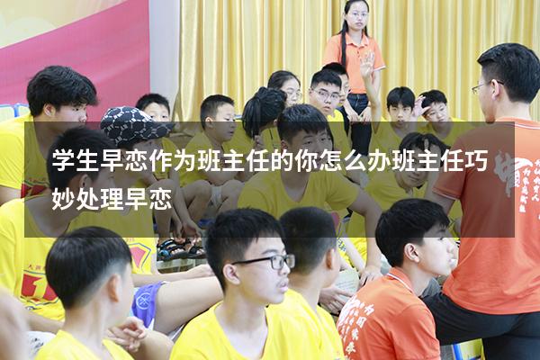 学生早恋作为班主任的你怎么办（班主任巧妙处理早恋）