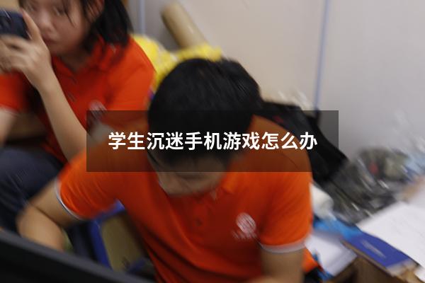 学生沉迷手机游戏怎么办（高中生沉迷手机游戏怎么办）