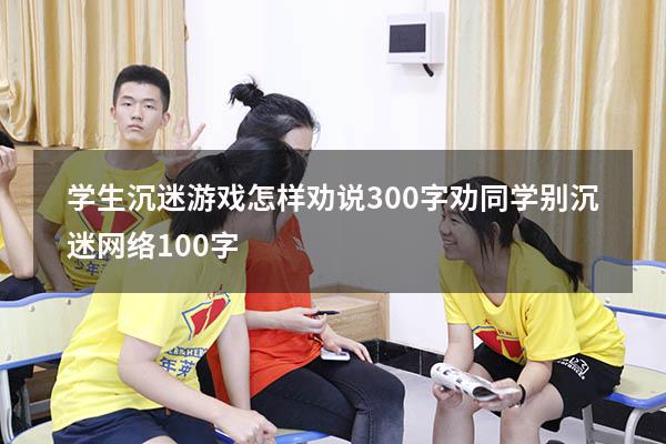 学生沉迷游戏怎样劝说300字（劝同学别沉迷网络100字）