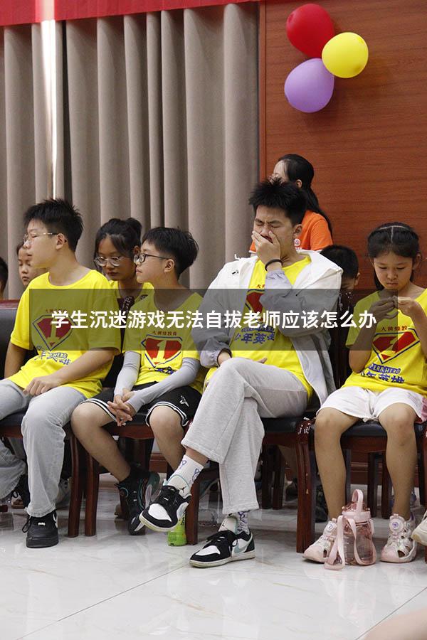 学生沉迷游戏无法自拔老师应该怎么办