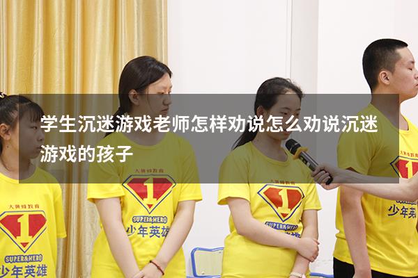 学生沉迷游戏老师怎样劝说（怎么劝说沉迷游戏的孩子）