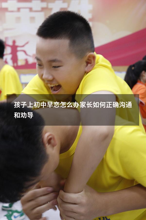孩子上初中早恋怎么办家长如何正确沟通和劝导