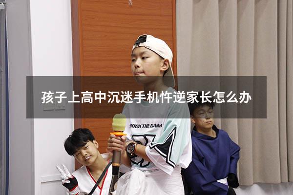 孩子上高中沉迷手机忤逆家长怎么办