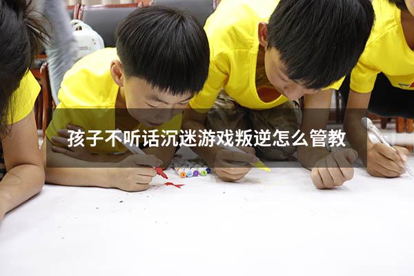 孩子不听话沉迷游戏叛逆怎么管教