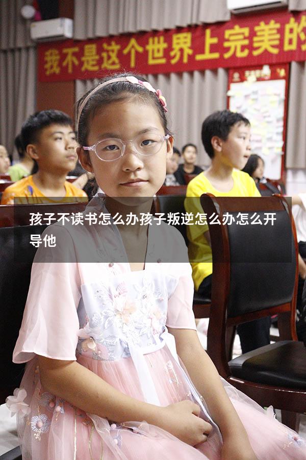孩子不读书怎么办孩子叛逆怎么办怎么开导他