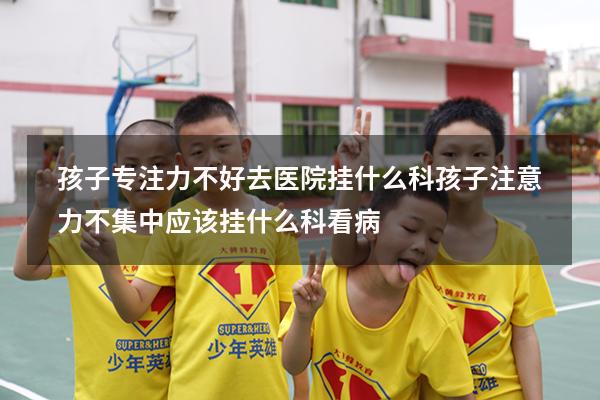 孩子专注力不好去医院挂什么科（孩子注意力不集中应该挂什么科看病）
