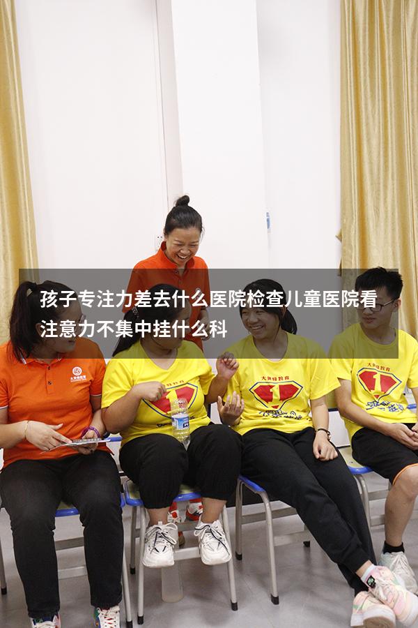 孩子专注力差去什么医院检查（儿童医院看注意力不集中挂什么科）