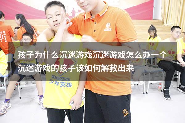 孩子为什么沉迷游戏沉迷游戏怎么办（一个沉迷游戏的孩子该如何解救出来）