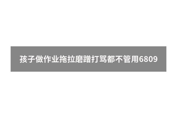 孩子做作业拖拉磨蹭打骂都不管用6809