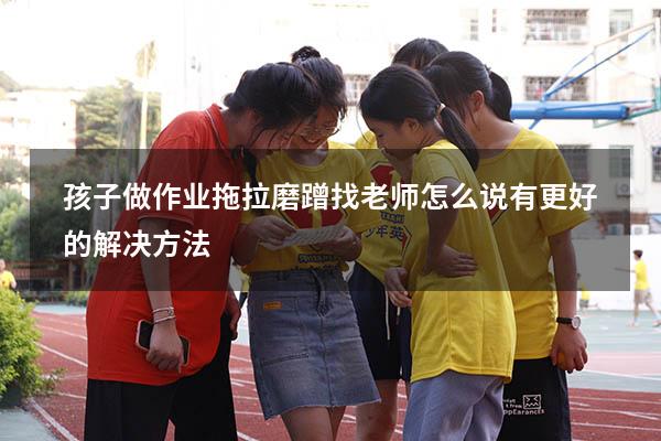 孩子做作业拖拉磨蹭找老师怎么说有更好的解决方法（孩子作业磨蹭拖拉怎么办）