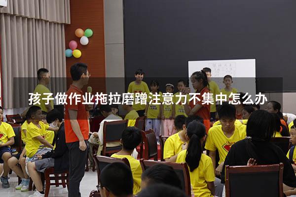 孩子做作业拖拉磨蹭注意力不集中怎么办（小孩写作业磨蹭注意力不集中怎么办）