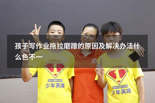 孩子写作业拖拉磨蹭的原因及解决办法什么色不一（拖拉磨蹭的心理原因）
