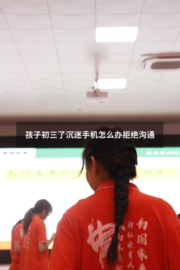 孩子初三了沉迷手机怎么办拒绝沟通
