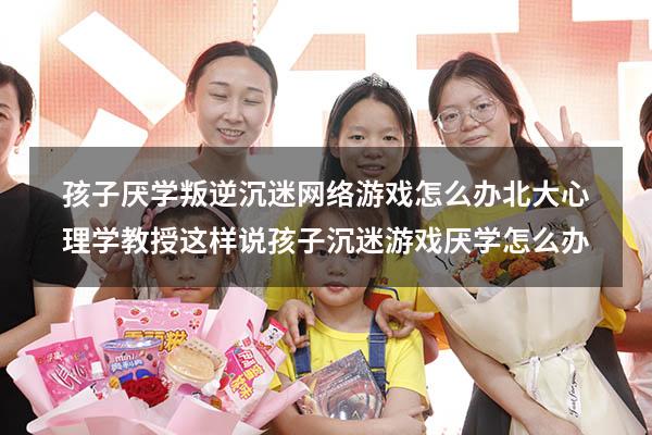 孩子厌学、叛逆、沉迷网络游戏怎么办？北大心理学教授这样说（孩子沉迷游戏厌学怎么办）