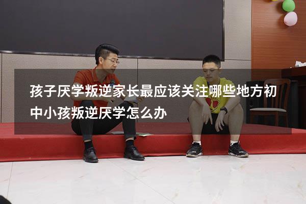 孩子厌学、叛逆家长最应该关注哪些地方（初中小孩叛逆厌学怎么办）