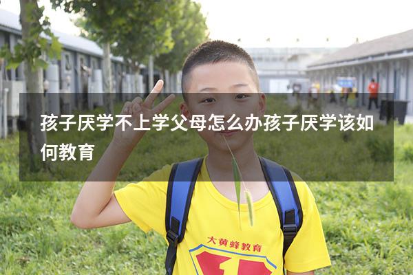 孩子厌学不上学父母怎么办（孩子厌学该如何教育）