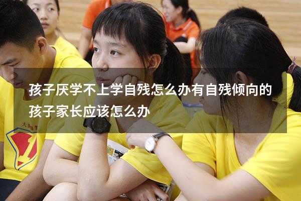 孩子厌学不上学自残怎么办（有自残倾向的孩子,家长应该怎么办）