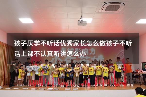 孩子厌学不听话优秀家长怎么做（孩子不听话,上课不认真听讲怎么办）