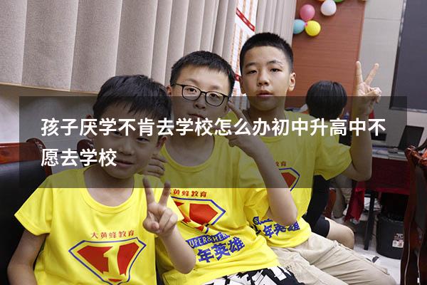 孩子厌学不肯去学校怎么办初中升高中不愿去学校
