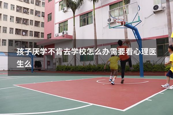 孩子厌学不肯去学校怎么办需要看心理医生么