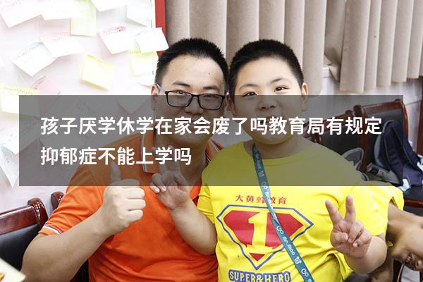 孩子厌学休学在家会废了吗（教育局有规定抑郁症不能上学吗）