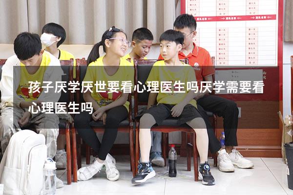 孩子厌学厌世要看心理医生吗（厌学需要看心理医生吗）