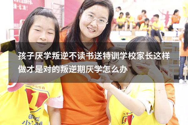 孩子厌学叛逆不读书送特训学校？家长这样做才是对的（叛逆期厌学怎么办）